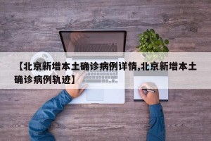 【北京新增本土确诊病例详情,北京新增本土确诊病例轨迹】