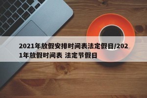 2021年放假安排时间表法定假日/2021年放假时间表 法定节假日