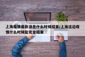 上海疫情最新消息什么时候结束/上海这边疫情什么时候能完全结束