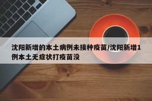 沈阳新增的本土病例未接种疫苗/沈阳新增1例本土无症状打疫苗没