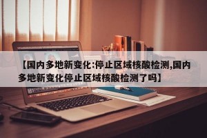 【国内多地新变化:停止区域核酸检测,国内多地新变化停止区域核酸检测了吗】