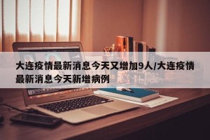 大连疫情最新消息今天又增加9人/大连疫情最新消息今天新增病例