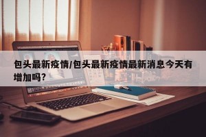 包头最新疫情/包头最新疫情最新消息今天有增加吗?