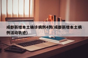 成都新增本土确诊病例4例(成都新增本土病例活动轨迹)