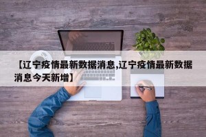 【辽宁疫情最新数据消息,辽宁疫情最新数据消息今天新增】
