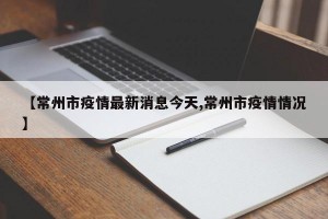 【常州市疫情最新消息今天,常州市疫情情况】