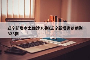 辽宁新增本土确诊36例/辽宁新增确诊病例323例