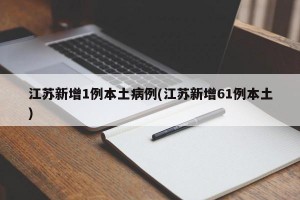 江苏新增1例本土病例(江苏新增61例本土)