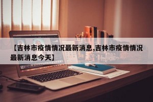 【吉林市疫情情况最新消息,吉林市疫情情况最新消息今天】
