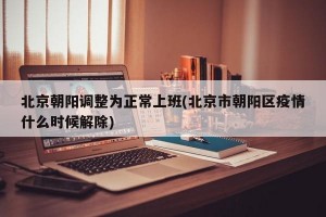 北京朝阳调整为正常上班(北京市朝阳区疫情什么时候解除)