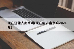 现在还能去南京吗(现在能去南京吗2021年)