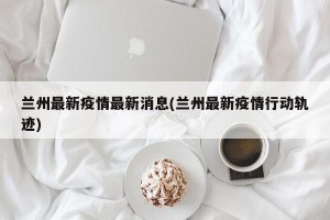 兰州最新疫情最新消息(兰州最新疫情行动轨迹)