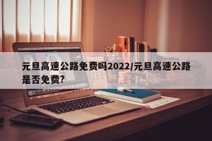 元旦高速公路免费吗2022/元旦高速公路是否免费?