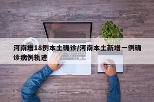 河南增18例本土确诊/河南本土新增一例确诊病例轨迹
