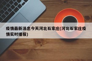 疫情最新消息今天河北石家庄(河北石家庄疫情实时播报)