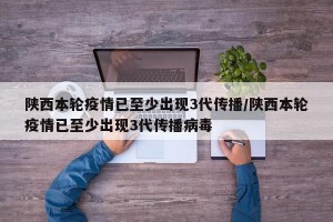 陕西本轮疫情已至少出现3代传播/陕西本轮疫情已至少出现3代传播病毒