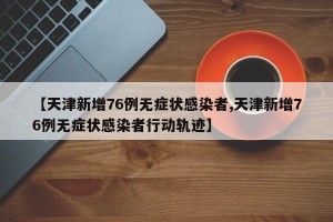 【天津新增76例无症状感染者,天津新增76例无症状感染者行动轨迹】