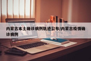 内蒙古本土确诊病例轨迹公布/内蒙古疫情确诊病例