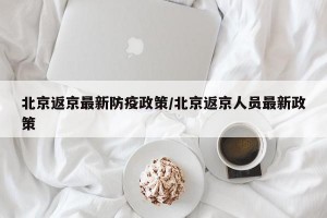 北京返京最新防疫政策/北京返京人员最新政策