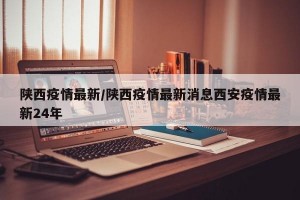 陕西疫情最新/陕西疫情最新消息西安疫情最新24年
