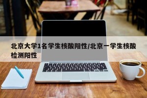 北京大学1名学生核酸阳性/北京一学生核酸检测阳性