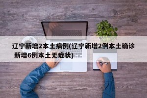 辽宁新增2本土病例(辽宁新增2例本土确诊 新增6例本土无症状)