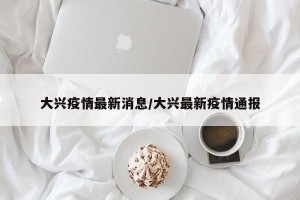 大兴疫情最新消息/大兴最新疫情通报