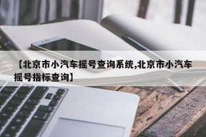 【北京市小汽车摇号查询系统,北京市小汽车摇号指标查询】