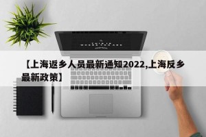 【上海返乡人员最新通知2022,上海反乡最新政策】