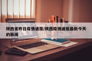 陕西省昨日疫情通报/陕西疫情通报最新今天的新闻
