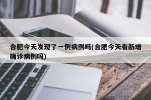 合肥今天发现了一例病例吗(合肥今天有新增确诊病例吗)