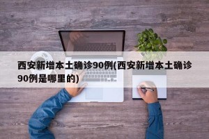 西安新增本土确诊90例(西安新增本土确诊90例是哪里的)