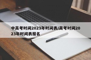 中高考时间2023年时间表/高考时间2023年时间表报名