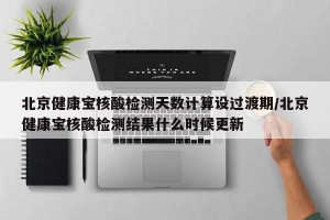 北京健康宝核酸检测天数计算设过渡期/北京健康宝核酸检测结果什么时候更新