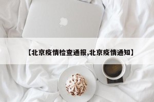 【北京疫情检查通报,北京疫情通知】