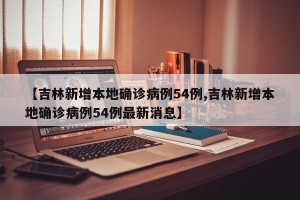 【吉林新增本地确诊病例54例,吉林新增本地确诊病例54例最新消息】