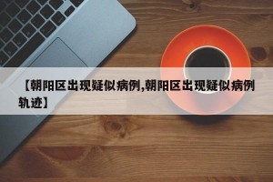 【朝阳区出现疑似病例,朝阳区出现疑似病例轨迹】