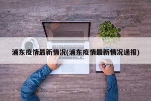浦东疫情最新情况(浦东疫情最新情况通报)