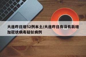 大连昨日增52例本土/大连昨日有没有新增加冠状病毒疑似病例
