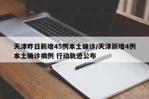 天津昨日新增45例本土确诊/天津新增4例本土确诊病例 行动轨迹公布