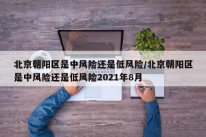 北京朝阳区是中风险还是低风险/北京朝阳区是中风险还是低风险2021年8月