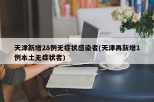 天津新增28例无症状感染者(天津再新增1例本土无症状者)