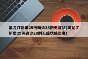 黑龙江新增29例确诊28例无症状(黑龙江新增29例确诊28例无症状感染者)