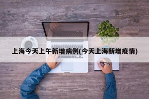 上海今天上午新增病例(今天上海新增疫情)
