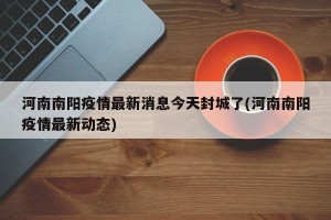 河南南阳疫情最新消息今天封城了(河南南阳疫情最新动态)