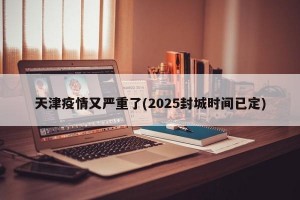 天津疫情又严重了(2025封城时间已定)