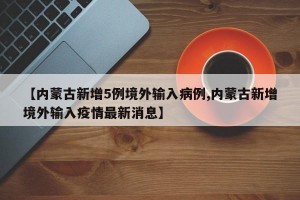 【内蒙古新增5例境外输入病例,内蒙古新增境外输入疫情最新消息】
