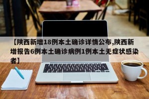 【陕西新增18例本土确诊详情公布,陕西新增报告6例本土确诊病例1例本土无症状感染者】