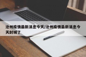 沧州疫情最新消息今天/沧州疫情最新消息今天封城了