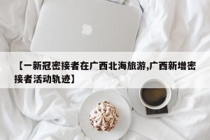 【一新冠密接者在广西北海旅游,广西新增密接者活动轨迹】